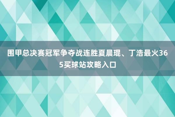 围甲总决赛冠军争夺战连胜夏晨琨、丁浩最火365买球站攻略入口