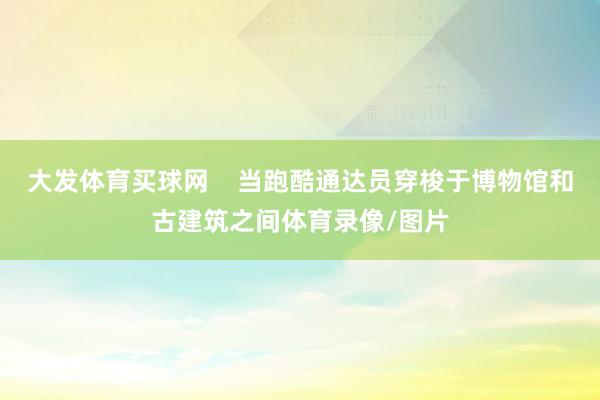 大发体育买球网    当跑酷通达员穿梭于博物馆和古建筑之间体育录像/图片