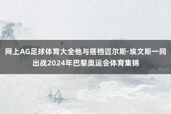 网上AG足球体育大全他与搭档迈尔斯·埃文斯一同出战2024年巴黎奥运会体育集锦