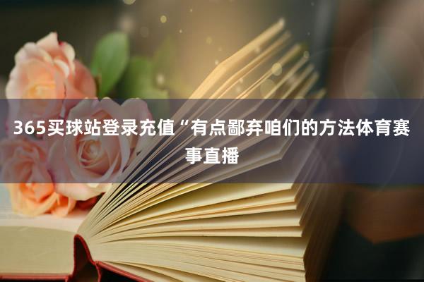 365买球站登录充值“有点鄙弃咱们的方法体育赛事直播