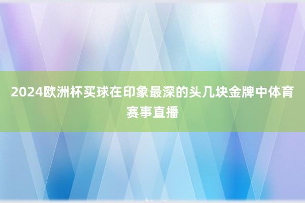 2024欧洲杯买球在印象最深的头几块金牌中体育赛事直播