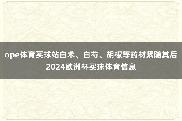 ope体育买球站白术、白芍、胡椒等药材紧随其后2024欧洲杯买球体育信息