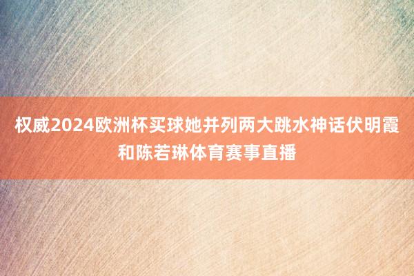 权威2024欧洲杯买球她并列两大跳水神话伏明霞和陈若琳体育赛事直播