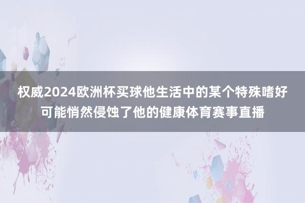 权威2024欧洲杯买球他生活中的某个特殊嗜好可能悄然侵蚀了他的健康体育赛事直播