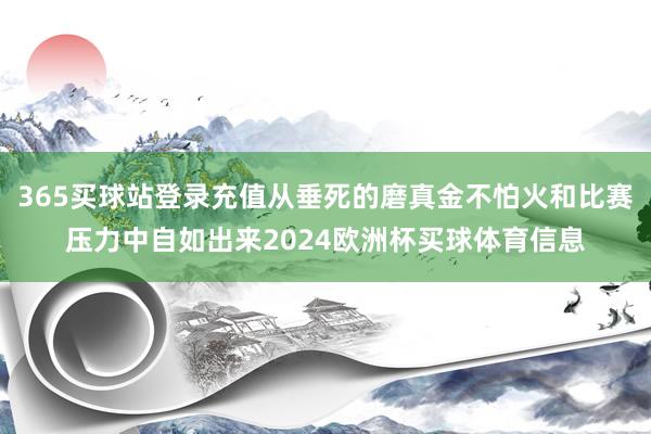 365买球站登录充值从垂死的磨真金不怕火和比赛压力中自如出来2024欧洲杯买球体育信息