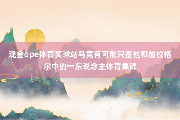 现金ope体育买球站马竞有可能只签他和加拉格尔中的一东说念主体育集锦