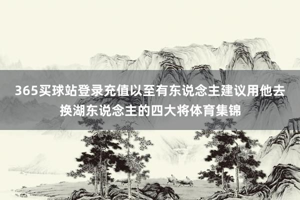 365买球站登录充值以至有东说念主建议用他去换湖东说念主的四大将体育集锦