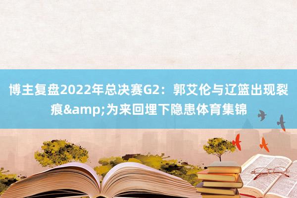 博主复盘2022年总决赛G2：郭艾伦与辽篮出现裂痕&为来回埋下隐患体育集锦