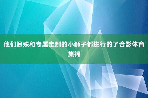 他们迥殊和专属定制的小狮子都进行的了合影体育集锦