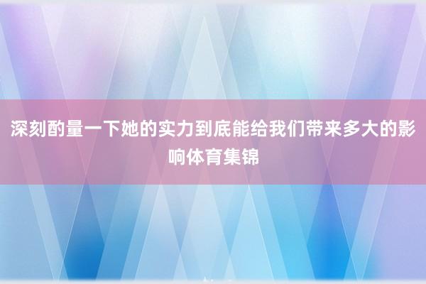 深刻酌量一下她的实力到底能给我们带来多大的影响体育集锦