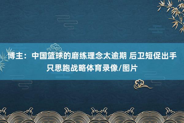 博主：中国篮球的磨练理念太逾期 后卫短促出手只思跑战略体育录像/图片