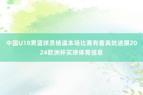 中国U18男篮球员杨溢本场比赛有着高效进展2024欧洲杯买球体育信息