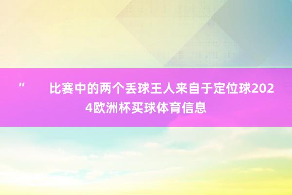 ”      比赛中的两个丢球王人来自于定位球2024欧洲杯买球体育信息