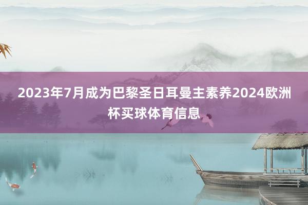 2023年7月成为巴黎圣日耳曼主素养2024欧洲杯买球体育信息