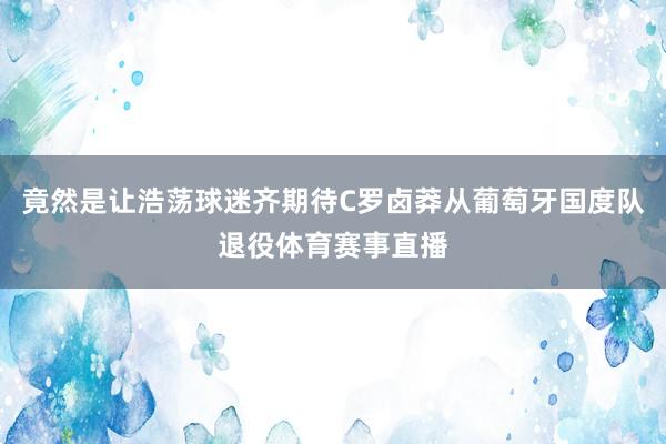 竟然是让浩荡球迷齐期待C罗卤莽从葡萄牙国度队退役体育赛事直播