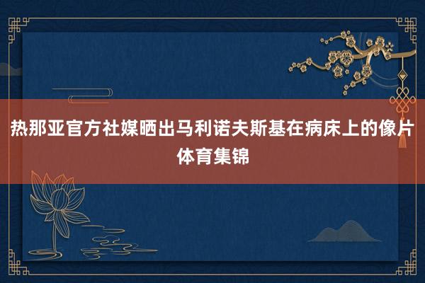 热那亚官方社媒晒出马利诺夫斯基在病床上的像片体育集锦