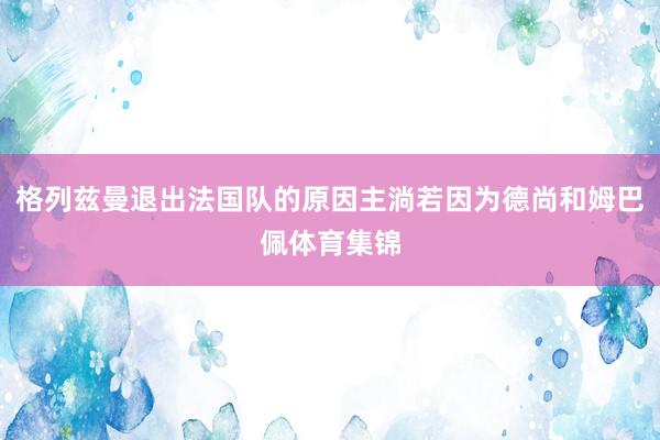 格列兹曼退出法国队的原因主淌若因为德尚和姆巴佩体育集锦