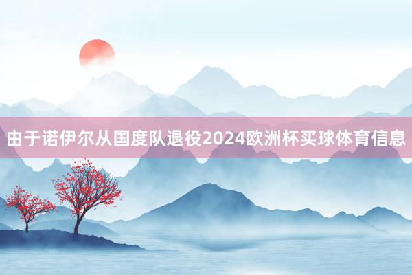 由于诺伊尔从国度队退役2024欧洲杯买球体育信息