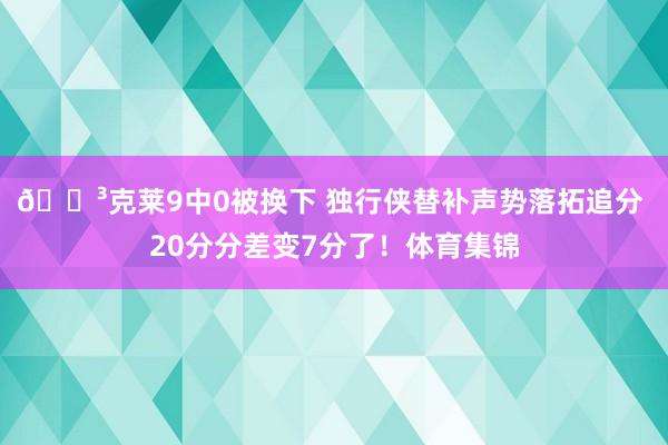 😳克莱9中0被换下 独行侠替补声势落拓追分 20分分差变7分了！体育集锦