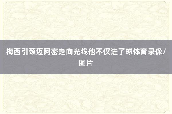 梅西引颈迈阿密走向光线他不仅进了球体育录像/图片