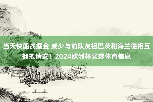 当天快船战掘金 威少与前队友祖巴茨和海兰德相互拥抱请安！2024欧洲杯买球体育信息