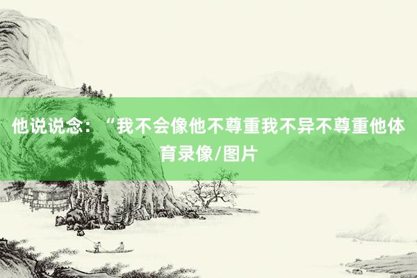 他说说念：“我不会像他不尊重我不异不尊重他体育录像/图片